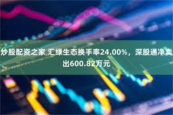 炒股配资之家 汇绿生态换手率24.00%，深股通净卖出600.82万元
