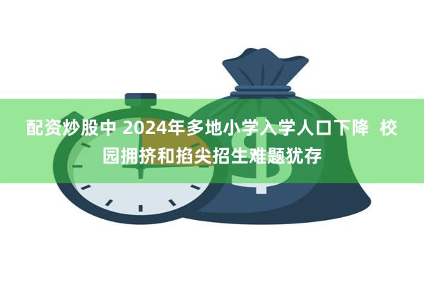 配资炒股中 2024年多地小学入学人口下降  校园拥挤和掐尖招生难题犹存