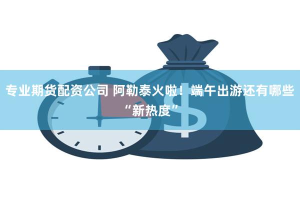 专业期货配资公司 阿勒泰火啦！端午出游还有哪些“新热度”