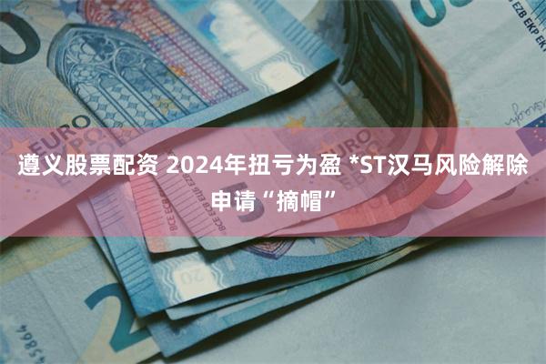 遵义股票配资 2024年扭亏为盈 *ST汉马风险解除申请“摘帽”