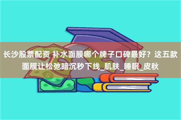 长沙股票配资 补水面膜哪个牌子口碑最好？这五款面膜让松弛暗沉秒下线_肌肤_睡眠_皮秋