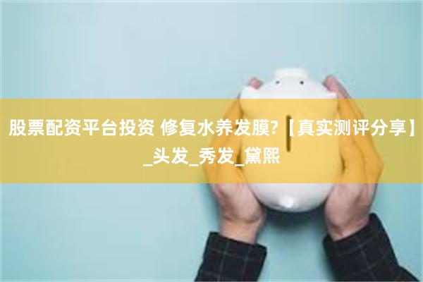 股票配资平台投资 修复水养发膜?【真实测评分享】_头发_秀发_黛熙