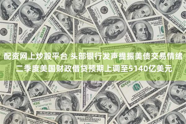 配资网上炒股平台 头部银行发声提振美债交易情绪 二季度美国财政借贷预期上调至5140亿美元