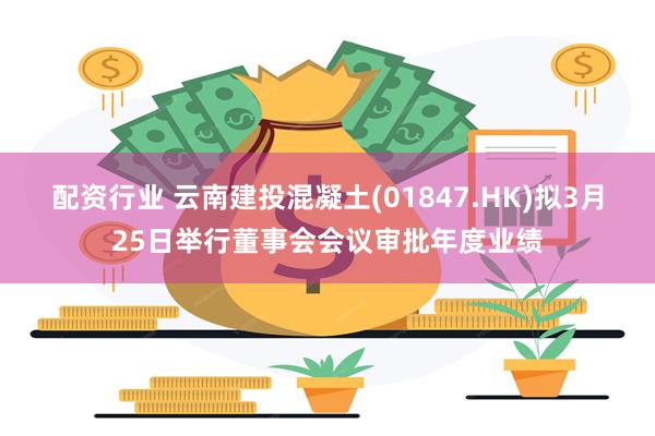 配资行业 云南建投混凝土(01847.HK)拟3月25日举行董事会会议审批年度业绩