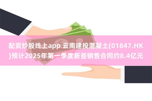 配资炒股线上app 云南建投混凝土(01847.HK)预计2025年第一季度新签销售合同约8.4亿元