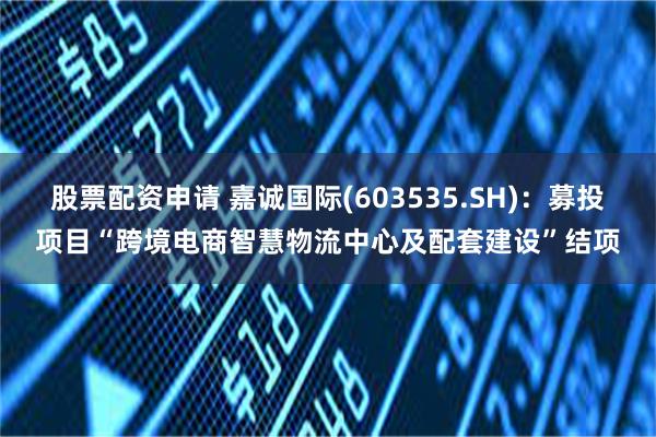 股票配资申请 嘉诚国际(603535.SH)：募投项目“跨境电商智慧物流中心及配套建设”结项