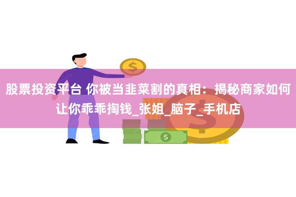 股票投资平台 你被当韭菜割的真相：揭秘商家如何让你乖乖掏钱_张姐_脑子_手机店