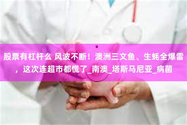 股票有杠杆么 风波不断！澳洲三文鱼、生蚝全爆雷，这次连超市都慌了_南澳_塔斯马尼亚_病菌