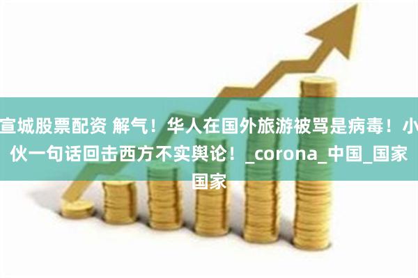 宣城股票配资 解气！华人在国外旅游被骂是病毒！小伙一句话回击西方不实舆论！_corona_中国_国家