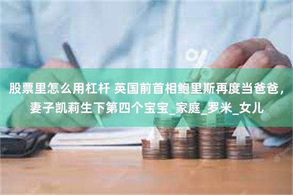股票里怎么用杠杆 英国前首相鲍里斯再度当爸爸，妻子凯莉生下第四个宝宝_家庭_罗米_女儿