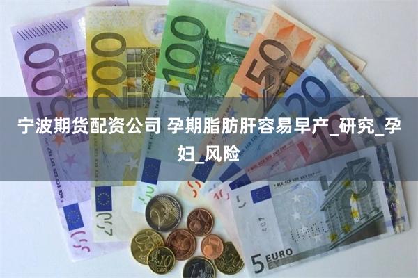 宁波期货配资公司 孕期脂肪肝容易早产_研究_孕妇_风险