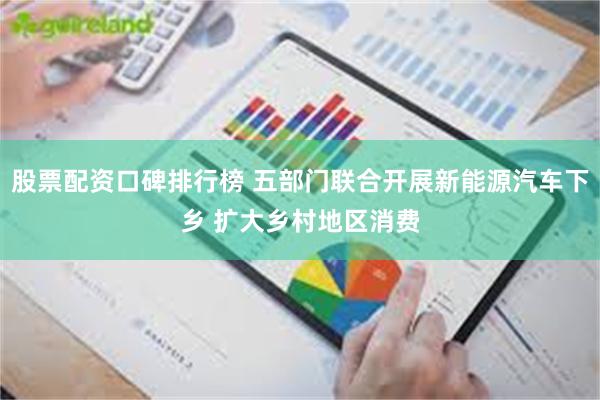股票配资口碑排行榜 五部门联合开展新能源汽车下乡 扩大乡村地区消费
