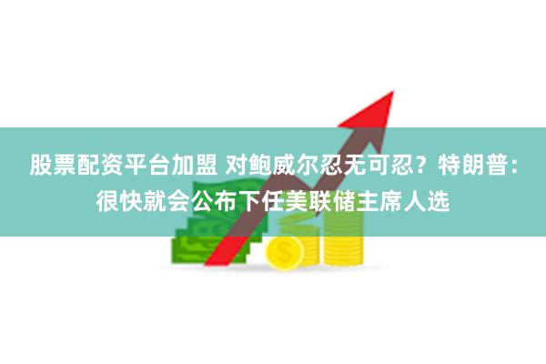 股票配资平台加盟 对鲍威尔忍无可忍？特朗普：很快就会公布下任美联储主席人选
