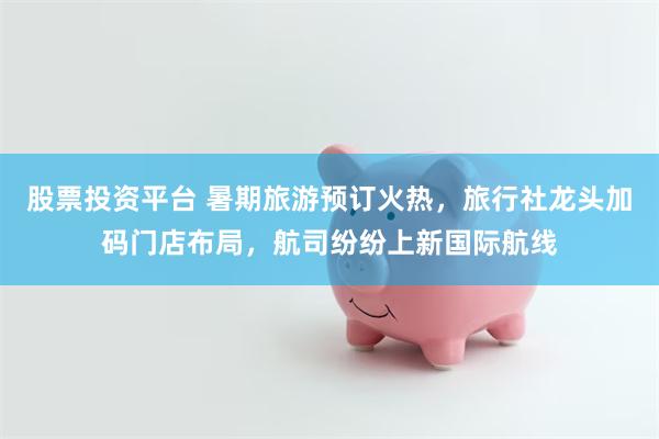 股票投资平台 暑期旅游预订火热，旅行社龙头加码门店布局，航司纷纷上新国际航线