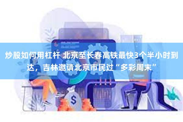 炒股如何用杠杆 北京至长春高铁最快3个半小时到达，吉林邀请北京市民过“多彩周末”
