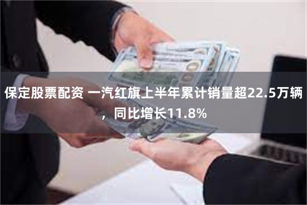 保定股票配资 一汽红旗上半年累计销量超22.5万辆，同比增长11.8%
